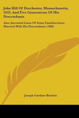 John Hill Of Dorchester, Massachusetts, 1633, And Five Generations Of His Descendants: Also Ancestral Lines Of Some Families Inter-Married With His De by Bartlett, Joseph Gardner