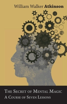 The Secret of Mental Magic - A Course of Seven Lessons by Atkinson, William Walker