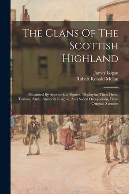 The Clans Of The Scottish Highland: Illustrated By Appropriate Figures, Displaying Their Dress, Tartans, Arms, Armorial Insignia, And Social Occupatio by Logan, James