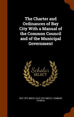 The Charter and Ordinances of Bay City With a Manual of the Common Council and of the Municipal Government by Bay City (Mich ).