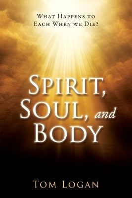 Spirit, Soul, and Body: What Happens to Each When we Die? by Logan, Tom