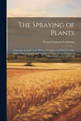 The Spraying of Plants: A Succinct Account of the History, Principles and Practice of the Application of Liquids and Powders to Plants, for th by Lodeman, Ernest Gustavus