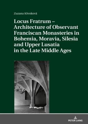 Locus Fratrum - Architecture of Observant Franciscan Monasteries in Bohemia, Moravia, Silesia and Upper Lusatia in the Late Middle Ages by Krenková, Zuzana