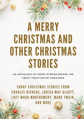 A Merry Christmas and Other Christmas Stories: Short Christmas Stories from Charles Dickens, Louisa May Alcott, Lucy Maud Montgomery, Mark Twain, and by Alcott, Louisa May