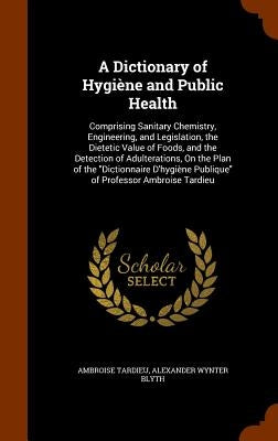 A Dictionary of Hygiène and Public Health: Comprising Sanitary Chemistry, Engineering, and Legislation, the Dietetic Value of Foods, and the Detection by Tardieu, Ambroise