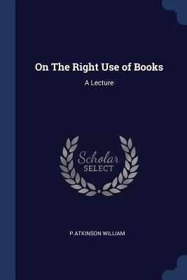 On The Right Use of Books: A Lecture by William, P. Atkinson