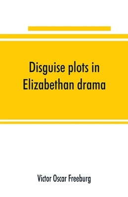 Disguise plots in Elizabethan drama; a study in stage tradition by Oscar Freeburg, Victor