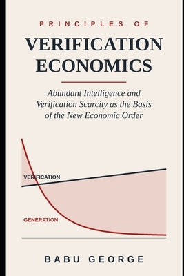 Principles of Verification Economics: Abundant Intelligence and Verification Scarcity as the Basis of the New Economic Order by George, Babu