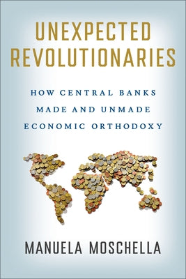 Unexpected Revolutionaries: How Central Banks Made and Unmade Economic Orthodoxy by Moschella, Manuela