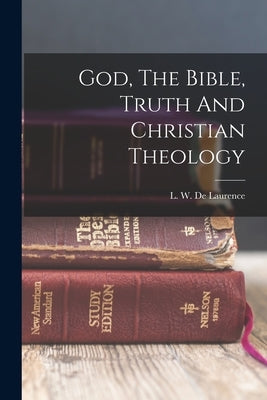 God, The Bible, Truth And Christian Theology by De Laurence, L. W. (Lauron William) B.