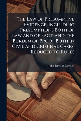 The Law of Presumptive Evidence, Including Presumptions Both of Law and of Fact, and the Burden of Proof Both in Civil and Criminal Cases, Reduced to by Lawson, John Davison 1852-1921