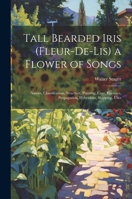Tall Bearded Iris (Fleur-De-Lis) a Flower of Songs: Names, Classification, Structure, Planting, Care, Enemies, Propagation, Hybridism, Shipping, Uses by Stager, Walter
