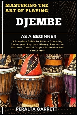 Mastering the Art of Playing Djembe as a Beginner: A Complete Guide To African Drumming Techniques, Rhythms, History, Percussion Patterns, Cultural Or by Garrett, Peralta
