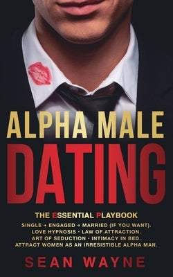 ALPHA MALE DATING. The Essential Playbook: Single → Engaged → Married (If You Want). Love Hypnosis, Law of Attraction, Art of Seduction, I by Wayne, Sean