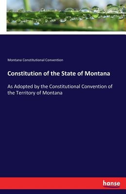 Constitution of the State of Montana: As Adopted by the Constitutional Convention of the Territory of Montana by Constitutional Convention, Montana