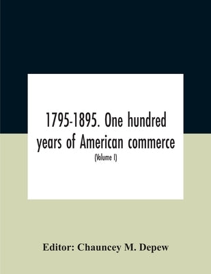 1795-1895. One Hundred Years Of American Commerce; Consisting Of One Hundred Original Articles On Commercial Topics Describing The Practical Developme by M. DePew, Chauncey
