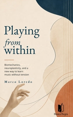 Playing from Within: Biomechanics, neuroplasticity, and a new way to learn music without tension by Loredo, Marco