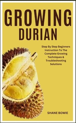 Growing Durian: Step By Step Beginners Instruction To The Complete Growing Techniques & Troubleshooting Solutions by Bowie, Shane