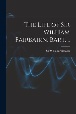 The Life of Sir William Fairbairn, Bart. .. by Fairbairn, William