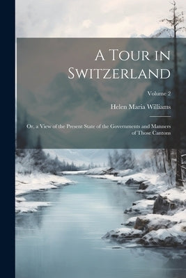 A Tour in Switzerland: Or, a View of the Present State of the Governments and Manners of Those Cantons; Volume 2 by Williams, Helen Maria