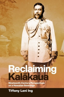 Reclaiming Kalākaua: Nineteenth-Century Perspectives on a Hawaiian Sovereign by Ing, Tiffany Lani