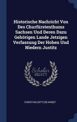 Historische Nachricht Von Des Churfürstenthums Sachsen Und Deren Dazu Gehörigen Lande Jetzigen Verfassung Der Hohen Und Niedern Justitz by Wabst, Christian Gottlob