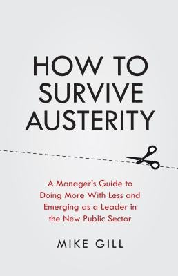 How to Survive Austerity: A Manager's Guide to Doing More with Less and Emerging as a Leader in the New Public Sector by Gill, Mike