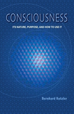 Consciousness: Its Nature, Purpose, and How to Use It by Kutzler, Bernhard