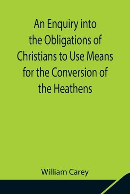 An Enquiry into the Obligations of Christians to Use Means for the Conversion of the Heathens; In Which the Religious State of the Different Nations o by Carey, William