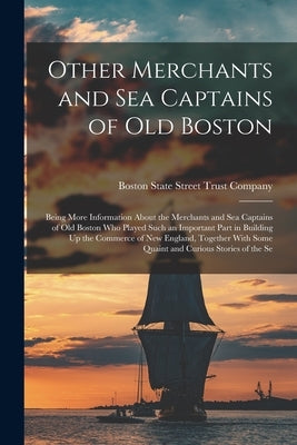 Other Merchants and Sea Captains of Old Boston: Being More Information About the Merchants and Sea Captains of Old Boston Who Played Such an Important by State Street Trust Company, Boston