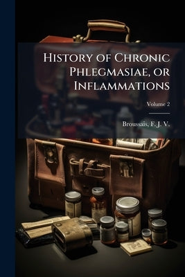 History of Chronic Phlegmasiae, or Inflammations: Founded on Clinical Experience and Pathological Anatomy, Exhibiting a View of the Different Varietie by Broussais, F. J. V. (François Joseph VI