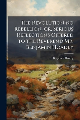 The Revolution no Rebellion, or, Serious Reflections Offered to the Reverend Mr. Benjamin Hoadly: Occasioned by his Considerations on the Bishop of Ex by Hoadly, Benjamin