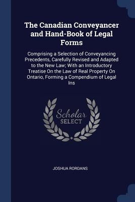 The Canadian Conveyancer and Hand-Book of Legal Forms: Comprising a Selection of Conveyancing Precedents, Carefully Revised and Adapted to the New Law by Rordans, Joshua