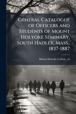 General Catalogue of Officers and Students of Mount Holyoke Seminary, South Hadley, Mass., 1837-1887 by Mount Holyoke College Cn