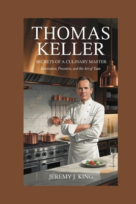 Thomas Keller: Secrets of a Culinary Master: Innovation, Precision, and the Art of Taste by J. King, Jeremy