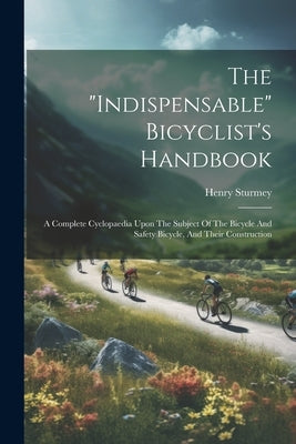 The "indispensable" Bicyclist's Handbook: A Complete Cyclopaedia Upon The Subject Of The Bicycle And Safety Bicycle, And Their Construction by Sturmey, Henry