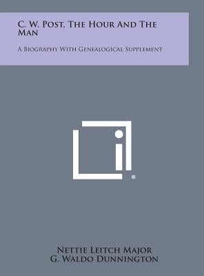 C. W. Post, the Hour and the Man: A Biography with Genealogical Supplement by Major, Nettie Leitch