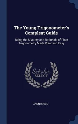 The Young Trigonometer's Compleat Guide: Being the Mystery and Rationale of Plain Trigonometry Made Clear and Easy by Anonymous
