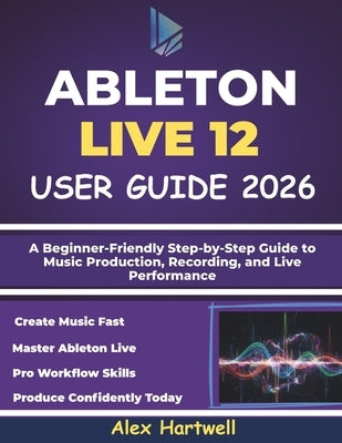 Ableton Live 12 User Guide for Beginners 2026: A Beginner-Friendly Step-by-Step Guide to Music Production, Recording, and Live Performance by Hartwell, Alex