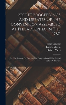 Secret Proceedings And Debates Of The Convention Assembled At Philadelphia, In The 1787,: For The Purpose Of Forming The Constitution Of The United St by United States Constitutional Convent