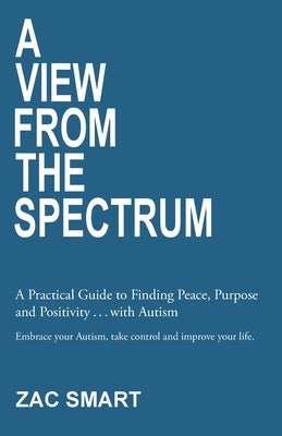 A View From The Spectrum: A Practical Guide to Finding Peace, Purpose and Positivity . . . with Autism by Smart, Zac