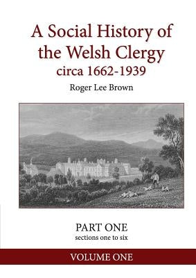 A Social History of the Welsh Clergy circa 1662-1939: PART ONE sections one to six. VOLUME ONE by Brown, Roger Lee