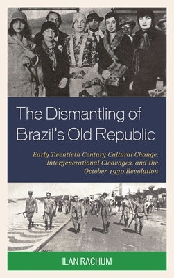 Dismantling of Brazil's Old Republic: Early Twentieth Century Cultural Change, Intergenerational Cleavages, and the October 1930 Revolution by Rachum, Ilan