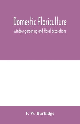 Domestic floriculture; window-gardening and floral decorations, being practical directions for the propagation, culture, and arrangement of plants and by W. Burbidge, F.