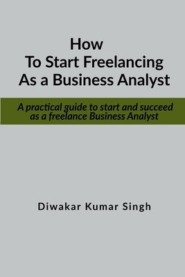 How to start freelancing as a Business Analyst: A practical guide to start and succeed as a freelance Business Analyst by Singh, Diwakar Kumar