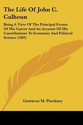 The Life Of John C. Calhoun: Being A View Of The Principal Events Of His Career And An Account Of His Contributions To Economic And Political Scien by Pinckney, Gustavus M.