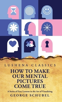 How to Make Our Mental Pictures Come True A Series of Easy Lessons in the Art of Visualizing by George Schubel
