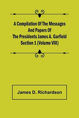 A Compilation of the Messages and Papers of the Presidents Section 1 (Volume VIII) James A. Garfield by D. Richardson, James