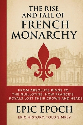 The Rise and Fall of the French Monarchy: From Absolute Kings to the Guillotine. How France's Royals Lost Their Crown and Heads by Epoch, Epic