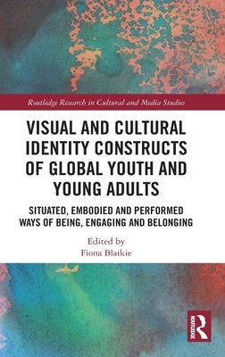 Visual and Cultural Identity Constructs of Global Youth and Young Adults: Situated, Embodied and Performed Ways of Being, Engaging and Belonging by Blaikie, Fiona